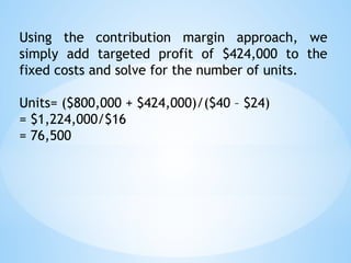 Using the contribution margin approach, we
simply add targeted profit of $424,000 to the
fixed costs and solve for the number of units.
Units= ($800,000 + $424,000)/($40 – $24)
= $1,224,000/$16
= 76,500
 