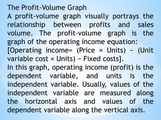 The Profit-Volume Graph
A profit-volume graph visually portrays the
relationship between profits and sales
volume. The profit-volume graph is the
graph of the operating income equation:
[Operating income= (Price × Units) − (Unit
variable cost × Units) − Fixed costs].
In this graph, operating income (profit) is the
dependent variable, and units is the
independent variable. Usually, values of the
independent variable are measured along
the horizontal axis and values of the
dependent variable along the vertical axis.
 