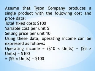 Assume that Tyson Company produces a
single product with the following cost and
price data:
Total fixed costs $100
Variable cost per unit 5
Selling price per unit 10
Using these data, operating income can be
expressed as follows:
Operating income = ($10 × Units) − ($5 ×
Units) − $100
= ($5 × Units) − $100
 