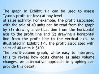 The graph in Exhibit 1-1 can be used to assess
Tyson’s profit (or loss) at any level
of sales activity. For example, the profit associated
with the sale of 40 units can be read from the graph
by (1) drawing a vertical line from the horizontal
axis to the profit line and (2) drawing a horizontal
line from the profit line to the vertical axis. As
illustrated in Exhibit 1-1, the profit associated with
sales of 40 units is $100.
The profit-volume graph, while easy to interpret,
fails to reveal how costs change as sales volume
changes. An alternative approach to graphing can
provide this detail.
 