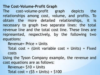 The Cost-Volume-Profit Graph
The cost-volume-profit graph depicts the
relationships among cost, volume, and profits. To
obtain the more detailed relationships, it is
necessary to graph two separate lines: the total
revenue line and the total cost line. These lines are
represented, respectively, by the following two
equations:
Revenue= Price × Units
Total cost = (Unit variable cost × Units) + Fixed
costs
Using the Tyson Company example, the revenue and
cost equations are as follows:
Revenue= $10 × Units
Total cost = ($5 × Units) + $100
 