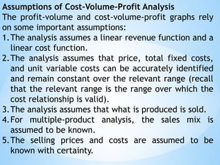 Assumptions of Cost-Volume-Profit Analysis
The profit-volume and cost-volume-profit graphs rely
on some important assumptions:
1.The analysis assumes a linear revenue function and a
linear cost function.
2.The analysis assumes that price, total fixed costs,
and unit variable costs can be accurately identified
and remain constant over the relevant range (recall
that the relevant range is the range over which the
cost relationship is valid).
3.The analysis assumes that what is produced is sold.
4.For multiple-product analysis, the sales mix is
assumed to be known.
5.The selling prices and costs are assumed to be
known with certainty.
 