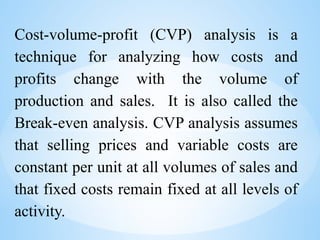 Cost-volume-profit (CVP) analysis is a
technique for analyzing how costs and
profits change with the volume of
production and sales. It is also called the
Break-even analysis. CVP analysis assumes
that selling prices and variable costs are
constant per unit at all volumes of sales and
that fixed costs remain fixed at all levels of
activity.
 