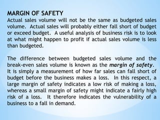 MARGIN OF SAFETY
Actual sales volume will not be the same as budgeted sales
volume. Actual sales will probably either fall short of budget
or exceed budget. A useful analysis of business risk is to look
at what might happen to profit if actual sales volume is less
than budgeted.
The difference between budgeted sales volume and the
break-even sales volume is known as the margin of safety.
It is simply a measurement of how far sales can fall short of
budget before the business makes a loss. In this respect, a
large margin of safety indicates a low risk of making a loss,
whereas a small margin of safety might indicate a fairly high
risk of a loss. It therefore indicates the vulnerability of a
business to a fall in demand.
 