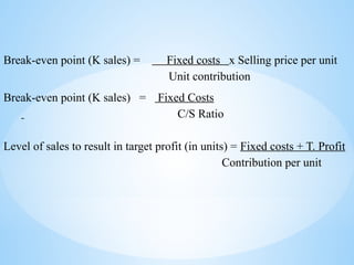 Break-even point (K sales) = Fixed costs x Selling price per unit
Unit contribution
Break-even point (K sales) = Fixed Costs
C/S Ratio
Level of sales to result in target profit (in units) = Fixed costs + T. Profit
Contribution per unit
 