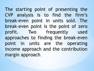 The starting point of presenting the
CVP analysis is to find the firm’s
break-even point in units sold. The
break-even point is the point of zero
profit. Two frequently used
approaches to finding the break-even
point in units are the operating
income approach and the contribution
margin approach.
 