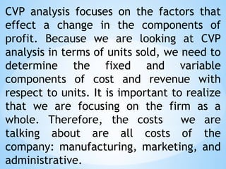 CVP analysis focuses on the factors that
effect a change in the components of
profit. Because we are looking at CVP
analysis in terms of units sold, we need to
determine the fixed and variable
components of cost and revenue with
respect to units. It is important to realize
that we are focusing on the firm as a
whole. Therefore, the costs we are
talking about are all costs of the
company: manufacturing, marketing, and
administrative.
 