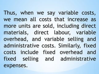 Thus, when we say variable costs,
we mean all costs that increase as
more units are sold, including direct
materials, direct labour, variable
overhead, and variable selling and
administrative costs. Similarly, fixed
costs include fixed overhead and
fixed selling and administrative
expenses.
 