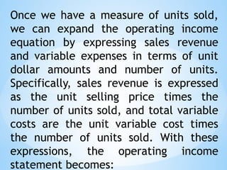 Once we have a measure of units sold,
we can expand the operating income
equation by expressing sales revenue
and variable expenses in terms of unit
dollar amounts and number of units.
Specifically, sales revenue is expressed
as the unit selling price times the
number of units sold, and total variable
costs are the unit variable cost times
the number of units sold. With these
expressions, the operating income
statement becomes:
 