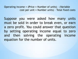 Operating income = (Price × Number of units) – (Variable
cost per unit × Number units) – Total fixed costs
Suppose you were asked how many units
must be sold in order to break even, or earn
a zero profit. You could answer that question
by setting operating income equal to zero
and then solving the operating income
equation for the number of units.
 