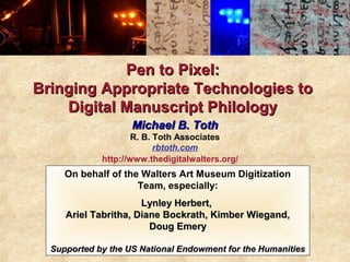 Pen to Pixel:
Bringing Appropriate Technologies to
    Digital Manuscript Philology
                    Michael B. Toth
                     R. B. Toth Associates
                           rbtoth.com
             http://www.thedigitalwalters.org/
     On behalf of the Walters Art Museum Digitization
                     Team, especially:
                      Lynley Herbert,
     Ariel Tabritha, Diane Bockrath, Kimber Wiegand,
                        Doug Emery

  Supported by the US National Endowment for the Humanities
 