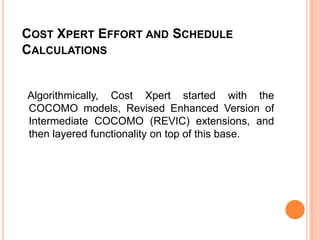 COST XPERT EFFORT AND SCHEDULE
CALCULATIONS

Algorithmically, Cost Xpert started with the
COCOMO models, Revised Enhanced Version of
Intermediate COCOMO (REVIC) extensions, and
then layered functionality on top of this base.

 