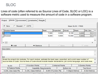 SLOC
Lines of code (often referred to as Source Lines of Code, SLOC or LOC) is a
software metric used to measure the amount of code in a software program.

 