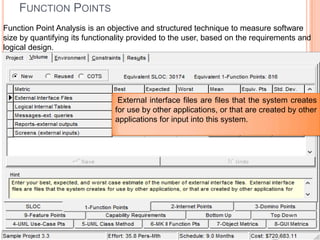 FUNCTION POINTS
Function Point Analysis is an objective and structured technique to measure software
size by quantifying its functionality provided to the user, based on the requirements and
logical design.

External interface files are files that the system creates
for use by other applications, or that are created by other
applications for input into this system.

 