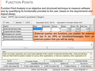 FUNCTION POINTS
Function Point Analysis is an objective and structured technique to measure software
size by quantifying its functionality provided to the user, based on the requirements and
logical design.

External queries are functions you publish for external
use (as in an API) or functions/messages from an
external system that you will be using.

 