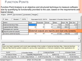 FUNCTION POINTS
Function Point Analysis is an objective and structured technique to measure software
size by quantifying its functionality provided to the user, based on the requirements and
logical design.

External outputs are reports and read only screens.

 