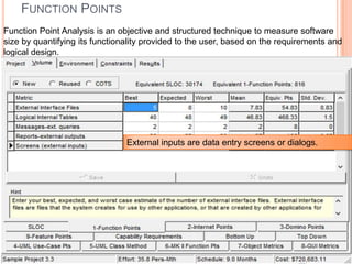 FUNCTION POINTS
Function Point Analysis is an objective and structured technique to measure software
size by quantifying its functionality provided to the user, based on the requirements and
logical design.

External inputs are data entry screens or dialogs.

 