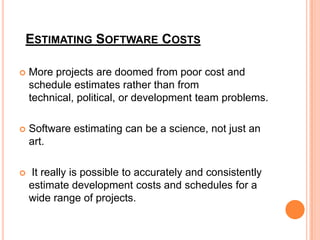 ESTIMATING SOFTWARE COSTS


More projects are doomed from poor cost and
schedule estimates rather than from
technical, political, or development team problems.



Software estimating can be a science, not just an
art.



It really is possible to accurately and consistently
estimate development costs and schedules for a
wide range of projects.

 