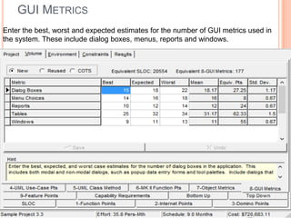 GUI METRICS
Enter the best, worst and expected estimates for the number of GUI metrics used in
the system. These include dialog boxes, menus, reports and windows.

 