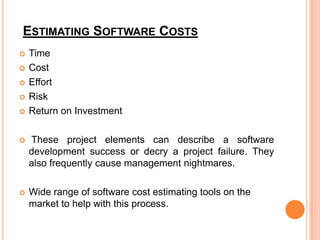 ESTIMATING SOFTWARE COSTS






Time
Cost
Effort
Risk
Return on Investment



These project elements can describe a software
development success or decry a project failure. They
also frequently cause management nightmares.



Wide range of software cost estimating tools on the
market to help with this process.

 