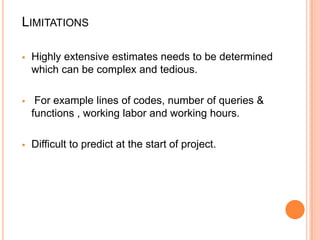 LIMITATIONS


Highly extensive estimates needs to be determined
which can be complex and tedious.



For example lines of codes, number of queries &
functions , working labor and working hours.



Difficult to predict at the start of project.

 