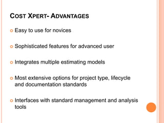 COST XPERT- ADVANTAGES


Easy to use for novices



Sophisticated features for advanced user



Integrates multiple estimating models



Most extensive options for project type, lifecycle
and documentation standards



Interfaces with standard management and analysis
tools

 