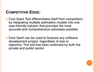 COMPETITIVE EDGE:


Cost Xpert Tool differentiates itself from competitors
by integrating multiple estimation models into one
user-friendly solution that provides the most
accurate and comprehensive estimates possible.



Cost Xpert can be used to forecast any software
development project, regardless of size or
objective. The tool has been endorsed by both the
private and public sector.

 