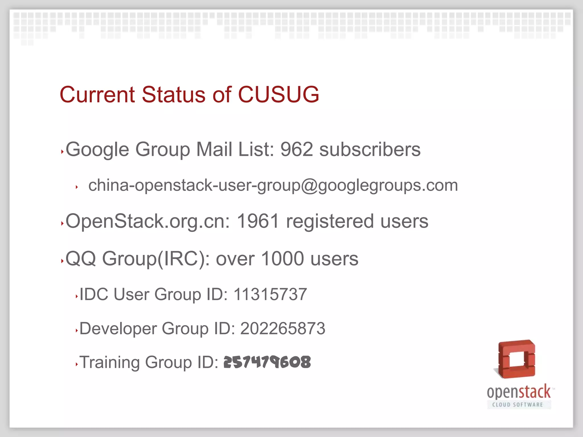 Current Status of CUSUG

‣   Google Group Mail List: 962 subscribers
    ‣   china-openstack-user-group@googlegroups.com

‣   OpenStack.org.cn: 1961 registered users
‣   QQ Group(IRC): over 1000 users
    ‣IDC User Group ID: 11315737
    ‣Developer Group ID: 202265873
    ‣Training Group ID: 257479608
 