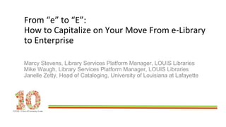 From “e” to “E”:
How to Capitalize on Your Move From e-Library
to Enterprise
Marcy Stevens, Library Services Platform Manager, LOUIS Libraries
Mike Waugh, Library Services Platform Manager, LOUIS Libraries
Janelle Zetty, Head of Cataloging, University of Louisiana at Lafayette
 