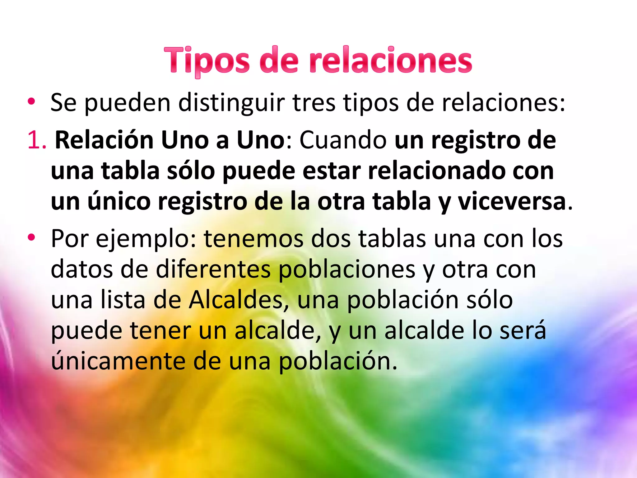 • Se pueden distinguir tres tipos de relaciones:
1. Relación Uno a Uno: Cuando un registro de
una tabla sólo puede estar relacionado con
un único registro de la otra tabla y viceversa.
• Por ejemplo: tenemos dos tablas una con los
datos de diferentes poblaciones y otra con
una lista de Alcaldes, una población sólo
puede tener un alcalde, y un alcalde lo será
únicamente de una población.
 