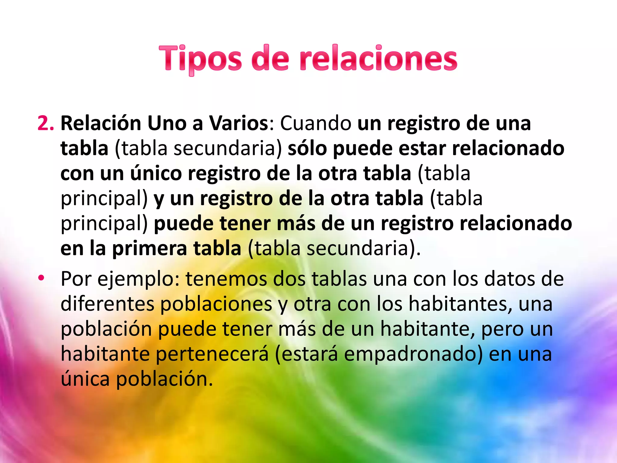 2. Relación Uno a Varios: Cuando un registro de una
tabla (tabla secundaria) sólo puede estar relacionado
con un único registro de la otra tabla (tabla
principal) y un registro de la otra tabla (tabla
principal) puede tener más de un registro relacionado
en la primera tabla (tabla secundaria).
• Por ejemplo: tenemos dos tablas una con los datos de
diferentes poblaciones y otra con los habitantes, una
población puede tener más de un habitante, pero un
habitante pertenecerá (estará empadronado) en una
única población.
 