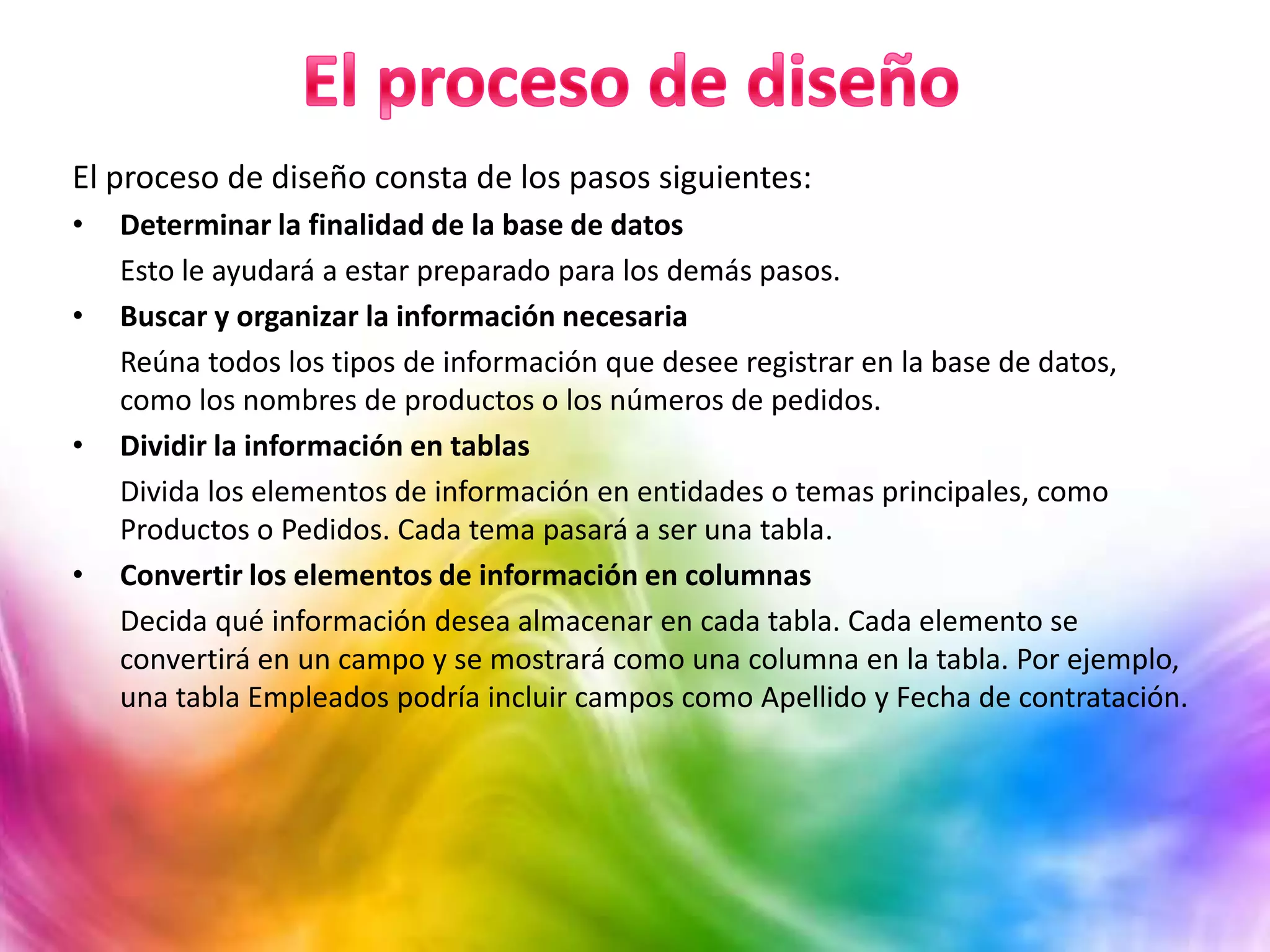 El proceso de diseño consta de los pasos siguientes:
• Determinar la finalidad de la base de datos
Esto le ayudará a estar preparado para los demás pasos.
• Buscar y organizar la información necesaria
Reúna todos los tipos de información que desee registrar en la base de datos,
como los nombres de productos o los números de pedidos.
• Dividir la información en tablas
Divida los elementos de información en entidades o temas principales, como
Productos o Pedidos. Cada tema pasará a ser una tabla.
• Convertir los elementos de información en columnas
Decida qué información desea almacenar en cada tabla. Cada elemento se
convertirá en un campo y se mostrará como una columna en la tabla. Por ejemplo,
una tabla Empleados podría incluir campos como Apellido y Fecha de contratación.
 