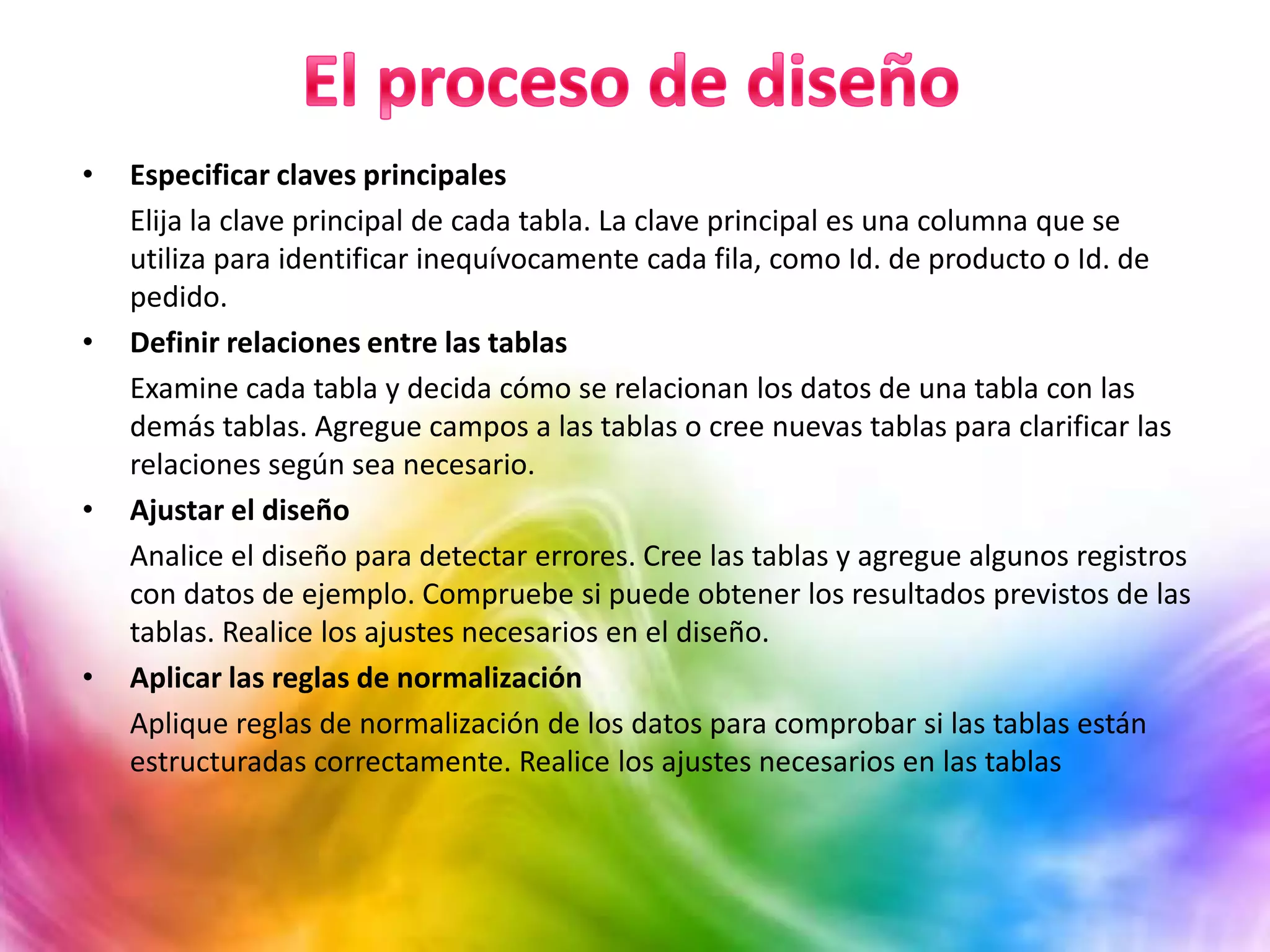 • Especificar claves principales
Elija la clave principal de cada tabla. La clave principal es una columna que se
utiliza para identificar inequívocamente cada fila, como Id. de producto o Id. de
pedido.
• Definir relaciones entre las tablas
Examine cada tabla y decida cómo se relacionan los datos de una tabla con las
demás tablas. Agregue campos a las tablas o cree nuevas tablas para clarificar las
relaciones según sea necesario.
• Ajustar el diseño
Analice el diseño para detectar errores. Cree las tablas y agregue algunos registros
con datos de ejemplo. Compruebe si puede obtener los resultados previstos de las
tablas. Realice los ajustes necesarios en el diseño.
• Aplicar las reglas de normalización
Aplique reglas de normalización de los datos para comprobar si las tablas están
estructuradas correctamente. Realice los ajustes necesarios en las tablas
 