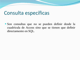 Consulta específicas Son consultas que no se pueden definir desde la cuadrícula de Access sino que se tienen que definir directamente en SQL.  