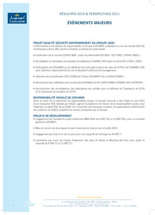 RÉSULTATS 2010 & PERSPECTIVES 2011

                                           ÉvÈNEMENTS MAJEURS




    PROJET qUALITÉ SÉCURITÉ ENvIRONNEMENT DU GROUPE (qSE)
    Conformément	à	son	éthique	de	responsabilité,	le	Groupe	COSUMAR	a	déployé	au	cours	de	l’année	2010	de	
    nombreuses	actions	QSE	venant	consolider	sa	démarche	responsable	:

    •	 Certification	de	la	sucrerie	SURAC	MBK		(selon	les	référentiels	ISO	9001,	ISO	14001,	OHSAS	18001)	;

    •	 Accréditation	du	laboratoire	de	réception	de	betteraves	SUNABEL	KEK	selon	la	norme	ISO	17025	v	2005	;

    •	 Participation	de	COSUMAR	au	prix	National	de	la	sécurité	à	travers	les	sites	de	SUTA	et	de	SUNABEL	KEK	
                                                                                                             	
    	 avec	obtention	respectivement	du	1er	et	deuxième	certificat	d’encouragement	;

    •	 Obtention	de	la	certification	RSE	CGEM	des	Filiales	COSUMAR	S.A	et	SURAC	KSIBIA	;

    •	 Reconduction	des	certifications	de	la	sucrerie	des	DOUKKALA,	SUTA,	SURAC	KSIBIA,	SUNABEL	KEK,	SUCRAFOR	;

    •	 Reconduction	 des	 accréditations	 des	 laboratoires	 de	 contrôle	 pour	 la	 raffinerie	 de	 Casablanca	 et	 SUTA	
                                                                                                                         	
    	 et	du	laboratoire	de	réception	de	SUTA.

    RESPONSAbILITÉ SOCIALE DE COSUMAR
    Dans	 le	 cadre	 de	 sa	 démarche	 de	 responsabilité	 sociale,	 le	 Groupe	 Cosumar	 a	 fait	 l’objet	 en	 juin	 2010	
    d’une	évaluation	RSE	réalisée	par	VIGEO,	agence	Européenne	de	mesure	de	la	responsabilité	sociale,	pour	
    l’obtention	du	label	RSE	de	la	CGEM.	Sur	l’ensemble	des	domaines	couverts,	les	appréciations	préliminaires	
    des	auditeurs	de	VIGEO	confortent	les	actions	entreprises	par	le	Groupe.

    PROJETS DE DÉvELOPPEMENT
    •	 Engagement	par	Sunabel	du	projet	d’extension	MBK	/KEK	de	8	300	TB/J	à	12	000	TB/J,	pour	un	montant	
                                                                                                         	
    	 global	de	100	MDH	;

    •	 Mise	en	service	de	deux	lignes	de	pain	mécanisé	de	Suta	en	juin	et	juillet	2010	;

    •	 Engagement	par	Suta	d’un	silo	à	sucre	pour	une	capacité	de	stockage	de	40	000	T	;

    •	 Lancement	 par	 Surac	 de	 l’étude	 d’extension	 des	 sites	 de	 Ksibia	 et	 Mechraa	 Bel	 Ksiri	 pour	 porter	 la	
                                                                                                                         	
    	 capacité	de	6	000	T/J	à	12	000	T/J	;




                                                       www.cosumar.co.ma
                                      8, rue Mouatamid Ibnou Abbad - BP. 3098 - 20 300 Casablanca - Maroc
                                                Tél.: +212 522 67 83 00 - Fax : +212 522 24 10 71
6            S.A. au capital de 419.105.700 Dirhams - R.C. Casablanca 30037 - Patente 30701380 - T.V.A. 616051 - C.N.S.S. 1928003
 
