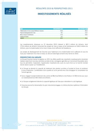 RÉSULTATS 2010 & PERSPECTIVES 2011

                                          INvESTISSEMENTS RÉALISÉS




    Mdh                                                                  RéalisaTions 2010                                 RéalisaTions 2009
    Modernisation et mise à niveau Raffinerie / Cosumar                               164,0                                             495,9
    Projet de développement oa / suta                                                   49,7                                            123,7
    Mise à niveau et maintenance                                                      173,6                                             164,5
    Création de filiales                                                               16,1                                                 -
    GRouPE                                                                            403,4                                             784,1



    Les	 investissements	 physiques	 au	 31	 décembre	 2010	 s’élèvent	 à	 387,3	 millions	 de	 dirhams,	 dont	
                                                                                                              	
    173,6	millions	de	dirhams	concernent	les	projets	de	mise	à	niveau	et	de	maintenance	et	164,0	millions	de	
    dirhams,	pour	la	modernisation	et	la	mise	à	niveau	de	la	raffinerie	de	Casablanca.	

    Les	projets	de	développement	de	Cosumar	pour	l’extension	et	la	modernisation	de	la	raffinerie	et	ceux	de	
                                                                                                            	
    Suta	pour	l’extension	et	la	mise	à	niveau	du	site	de	Ouled	Ayad	arrivent	à	leur	terme	en	2010.

    PERSPECTIvES DU GROUPE
    Le	Groupe	Cosumar	devrait	enregistrer	en	2011	les	effets	positifs	des	importants	investissements	industriels	
    réalisés	notamment	ces	deux	dernières	années	et	des	campagnes	agricoles	qui	s’annoncent	favorables	dans	
    tous	les	périmètres.	Cependant,	l’appréciation	importante	des	cours	du	sucre	brut	sur	le	marché	mondial	    	
    est	de	nature	à	peser	sur	l’endettement.

    •	 Le	 Groupe	 va	 étendre	 la	 capacité	 de	 traitement	 des	 plantes	 sucrières	 à	 Sunabel	 et	 Surac	 et	 améliorer	
                                                                                                                           	
    	 le	taux	d’extraction.	L’amélioration	de	la	qualité	du	sucre	permet	ainsi	d’accompagner	la	consolidation	de	          	
    	 l’amont	agricole.	

    •	 Surac	engage	le	projet	d’extension	des	usines	de	Mechraa	Belksiri	et	de	Ksibia	à	12	000	tonnes	jour	pour	
                                                                                                               	
    	 un	investissement	de	350	millions	de	dirhams.	

    •	 Le	Groupe	va	également	étendre	la	capacité	logistique	de	Suta	pour	rationaliser	le	coût	logistique.

    •	 Cosumar	poursuit	la	mécanisation	du	pain	mécanisé	et	engage	un	schéma	directeur	systèmes	d’information	
                                                                                                             	
    	 du	Groupe.




                                                           www.cosumar.co.ma
                                          8, rue Mouatamid Ibnou Abbad - BP. 3098 - 20 300 Casablanca - Maroc
                                                    Tél.: +212 522 67 83 00 - Fax : +212 522 24 10 71
7                S.A. au capital de 419.105.700 Dirhams - R.C. Casablanca 30037 - Patente 30701380 - T.V.A. 616051 - C.N.S.S. 1928003
 