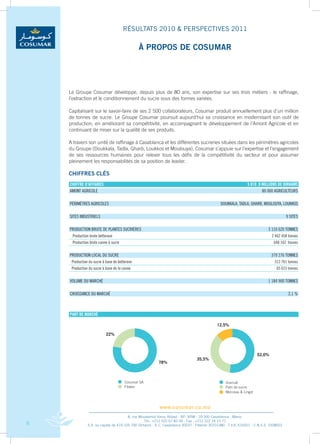 RÉSULTATS 2010 & PERSPECTIVES 2011

                                               à PROPOS DE COSUMAR




    Le	 Groupe	 Cosumar	 développe,	 depuis	 plus	 de	 80	 ans,	 son	 expertise	 sur	 ses	 trois	 métiers	 :	 le	 raffinage,	
    l’extraction	et	le	conditionnement	du	sucre	sous	des	formes	variées.

    Capitalisant	sur	le	savoir-faire	de	ses	2	500	collaborateurs,	Cosumar	produit	annuellement	plus	d’un	million	
    de	 tonnes	 de	 sucre.	 Le	 Groupe	 Cosumar	 poursuit	 aujourd’hui	 sa	 croissance	 en	 modernisant	 son	 outil	 de	
    production,	en	améliorant	sa	compétitivité,	en	accompagnant	le	développement	de	l’Amont	Agricole	et	en	
    continuant	de	miser	sur	la	qualité	de	ses	produits.	

    A	travers	son	unité	de	raffinage	à	Casablanca	et	les	différentes	sucreries	situées	dans	les	périmètres	agricoles	
    du	Groupe	(Doukkala,	Tadla,	Gharb,	Loukkos	et	Moulouya),	Cosumar	s’appuie	sur	l’expertise	et	l’engagement	
    de	 ses	 ressources	 humaines	 pour	 relever	 tous	 les	 défis	 de	 la	 compétitivité	 du	 secteur	 et	 pour	 assumer	
    pleinement	les	responsabilités	de	sa	position	de	leader.

    ChIFFRES CLÉS
    chiffRe d’affaiRes                                                                                        5 810 ,9 Millions de diRhaMs
    aMonT aGRiCoLE                                                                                                     80 000 aGRiCuLTEuRs

    PéRiMèTREs aGRiCoLEs                                                                      DouKKaLa, TaDLa, GHaRb, MouLouya, LouKKos

    siTEs inDusTRiELs                                                                                                                 9 siTEs

    PRoDuCTion bRuTE DE PLanTEs suCRièREs                                                                                 3 110 620 TonnEs
     Production brute betterave                                                                                             2 462 458 tonnes
     Production brute canne à sucre                                                                                           648 162 tonnes


    PRoDuCTion LoCaL Du suCRE                                                                                               379 276 TonnEs
     Production du sucre à base de betterave                                                                                  313 761 tonnes
     Production du sucre à base de la canne                                                                                    65 615 tonnes


    VoLuME Du MaRCHé                                                                                                      1 184 900 TonnEs

    CRoissanCE Du MaRCHé                                                                                                               2,1 %



    PaRT de MaRché




                                                         www.cosumar.co.ma
                                        8, rue Mouatamid Ibnou Abbad - BP. 3098 - 20 300 Casablanca - Maroc
                                                  Tél.: +212 522 67 83 00 - Fax : +212 522 24 10 71
8              S.A. au capital de 419.105.700 Dirhams - R.C. Casablanca 30037 - Patente 30701380 - T.V.A. 616051 - C.N.S.S. 1928003
 