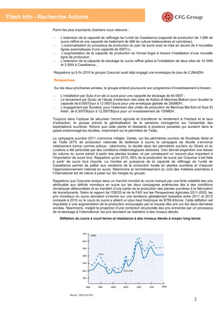 Flash Info - Recherche Actions

                 Parmi les plus importants chantiers nous relevons :

                 -    L’extension de la capacité de raffinage de l’unité de Casablanca (capacité de production de 1,0Mt de
                      sucre raffiné et une capacité de traitement de 4Mt de culture betteravières et cannières);
                 -     L’automatisation du processus de production du pain de sucre avec la mise en œuvre de 4 nouvelles
                      lignes automatiques d’une capacité de 400T/J ;
                 -     L’augmentation de la capacité de production du format lingot à travers l’installation d’une nouvelle
                      ligne de production ;
                 -    L’extension de la capacité de stockage du sucre raffiné grâce à l’installation de deux silos de 10 000t
                      et 3 000t à Casablanca ;

                 Rappelons qu’à fin 2010 le groupe Cosumar avait déjà engagé une enveloppe de plus de 2,2MrdDH.

                 Perspectives

                 Sur les deux prochaines années, le groupe entend poursuivre son programme d’investissement à travers :

                 -    L’installation par Suta d’un silo à sucre pour une capacité de stockage de 40 000T ;
                 -    Le lancement par Surac de l’étude d’extension des sites de Ksibia et Mechraa Belksiri pour doubler la
                      capacité de 6 000T/jour à 12 000T/jours pour une enveloppe globale de 350MDH ;
                 -    L’engagement par Sunabel, pour l’extension des unités de production de Mechraa Bel Ksiri et Ksar El
                      Kebir, de 8,300TB/jour à 12,000TB/jour pour un investissement de 100MDH

                 Toujours dans l’optique de sécuriser l’amont agricole et d’améliorer le rendement à l’hectare et le taux
                 d’extraction, le groupe prévoit la généralisation de la semence monogerme sur l’ensemble des
                 exploitations sucrières. Notons que cette plante et résistante à plusieurs parasites qui auraient dans le
                 passé endommagé les récoltes, notamment sur le périmètre de Tadla.

                 La campagne sucrière 2011 s’annonce mitigée. Certes, sur les périmètres sucriers de Doukkala Abda et
                 de Tadla (67% de production nationale de betterave à sucre) la campagne de récolte s’annonce
                 relativement bonne comme prévue ; néanmoins, la récolte dans les périmètres sucriers du Gharb et du
                 Loukkos a été perturbée par des conditions météorologiques adverses. Ceci devrait engendrer une baisse
                 du volume du sucre extrait à partir des plantes locales, et par conséquent un recours plus important à
                 l’importation de sucre brut. Rappelons qu’en 2010, 66% de la production de sucre par Cosumar s’est faite
                 à partir de sucre brut importé. La montée en puissance de la capacité de raffinage de l’unité de
                 Casablanca permet de pallier aux variations de la production locale en plantes sucrières et d’assurer
                 l’approvisionnement national en sucre. Néanmoins le renchérissement du coût des matières premières à
                 l’international est de nature à peser sur les marges du groupe.

                 Rappelons que Cosumar évolue dans un marché mondial du sucre marqué par une forte volatilité des prix
                 attribuable aux déficits mondiaux en sucre sur les deux campagnes antérieures liés à des conditions
                 climatiques défavorables et au transfert d’une partie de la production des plantes sucrières à la fabrication
                 de biocarburants. Selon le rapport de l’OECD et de la FAO sur les Perspectives Agricoles 2011-2020, les
                 prix mondiaux du sucre devraient s’inscrire sur une tendance globalement baissière entre 2011 et 2012
                 comparé à 2010 où le cours du sucre a atteint un plus haut historique de $759,4/tonne. Cette déflation est
                 imputable à une augmentation de la production encouragée par la hausse des prix sur les deux dernières
                 années. Néanmoins, malgré la projection d’une correction structurelle des prix entraînée par un processus
                 de re-stockage à l’international, les prix devraient se maintenir à des niveaux élevés.
                     Déflation du cours à court terme et résistance à des niveaux élevés à moyen long terme




                            Source : OECD et FAO

                                                                                                                 2
 