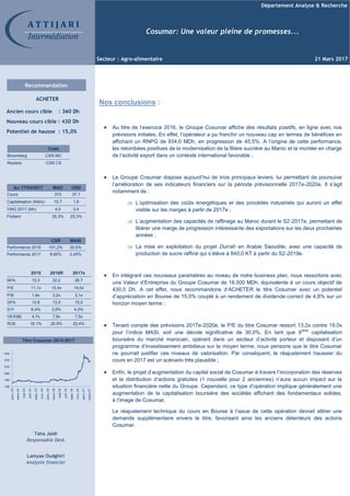 Département Analyse & Recherche
Secteur : Agro-alimentaire 21 Mars 2017
Au 17/03/2017 MAD USD
Cours 373 37,1
Capitalisation (Mdrs) 15,7 1,6
VMQ 2017 (Mn) 4,0 0,4
Flottant 25,3% 25,3%
Code
Bloomberg CSR.MC
Reuters CSR CS
CSR MASI
Performance 2016 101,2% 30,5%
Performance 2017 8,60% 2,45%
2015 2016R 2017e
BPA 15,3 22,2 26,7
P/E 11,1x 15,4x 14,0x
P/B 1,8x 3,2x 3,1x
DPA 10,8 13,0 15,0
D/Y 6,4% 3,8% 4,0%
VE/EBE 4,7x 7,8x 7,5x
ROE 16,1% 20,9% 22,4%
Titre Cosumar 2015-2017
A T T I J A R I
Intermédiation
Recommandation
ACHETER
Ancien cours cible : 360 Dh
Nouveau cours cible : 430 Dh
Potentiel de hausse : 15,0%
Taha Jaidi
Responsable Desk
Lamyae Oudghiri
Analyste financier
Cosumar: Une valeur pleine de promesses...
130
190
250
310
370
430
janv.-15
mars-15
mai-15
juil.-15
sept.-15
nov.-15
janv.-16
mars-16
mai-16
juil.-16
sept.-16
nov.-16
janv.-17
mars-17
Nos conclusions :
Au titre de l’exercice 2016, le Groupe Cosumar affiche des résultats positifs, en ligne avec nos
prévisions initiales. En effet, l’opérateur a pu franchir un nouveau cap en termes de bénéfices en
affichant un RNPG de 934,0 MDh, en progression de 45,5%. A l’origine de cette performance,
les retombées positives de la modernisation de la filière sucrière au Maroc et la montée en charge
de l’activité export dans un contexte international favorable ;
Le Groupe Cosumar dispose aujourd’hui de trois principaux leviers, lui permettant de poursuive
l’amélioration de ses indicateurs financiers sur la période prévisionnelle 2017e-2020e. Il s’agit
notamment de :
L’optimisation des coûts énergétiques et des procédés industriels qui auront un effet
visible sur les marges à partir de 2017e ;
L’augmentation des capacités de raffinage au Maroc durant le S2-2017e, permettant de
libérer une marge de progression intéressante des exportations sur les deux prochaines
années ;
La mise en exploitation du projet Durrah en Arabie Saoudite, avec une capacité de
production de sucre raffiné qui s’élève à 840,0 KT à partir du S2-2019e.
En intégrant ces nouveaux paramètres au niveau de notre business plan, nous ressortons avec
une Valeur d’Entreprise du Groupe Cosumar de 18.000 MDh, équivalente à un cours objectif de
430,0 Dh. A cet effet, nous recommandons d’ACHETER le titre Cosumar avec un potentiel
d’appréciation en Bourse de 15,0% couplé à un rendement de dividende correct de 4,8% sur un
horizon moyen terme ;
Tenant compte des prévisions 2017e-2020e, le P/E du titre Cosumar ressort 13,2x contre 19,0x
pour l’indice MASI, soit une décote significative de 30,0%. En tant que 9ème
capitalisation
boursière du marché marocain, opérant dans un secteur d’activité porteur et disposant d’un
programme d’investissement ambitieux sur le moyen terme, nous pensons que le titre Cosumar
ne pourrait justifier ces niveaux de valorisation. Par conséquent, le réajustement haussier du
cours en 2017 est un scénario très plausible ;
Enfin, le projet d’augmentation du capital social de Cosumar à travers l’incorporation des réserves
et la distribution d’actions gratuites (1 nouvelle pour 2 anciennes) n’aura aucun impact sur la
situation financière nette du Groupe. Cependant, ce type d’opération implique généralement une
augmentation de la capitalisation boursière des sociétés affichant des fondamentaux solides,
à l’image de Cosumar.
Le réajustement technique du cours en Bourse à l’issue de cette opération devrait attirer une
demande supplémentaire envers le titre, favorisant ainsi les anciens détenteurs des actions
Cosumar.
 