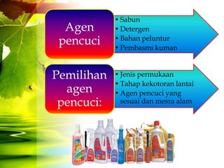 • Sabun
  Agen      • Detergen
 pencuci    • Bahan peluntur
            • Pembasmi kuman



Pemilihan   • Jenis permukaan
            • Tahap kekotoran lantai
  agen      • Agen pencuci yang
 pencuci:     sesuai dan mesra alam
 