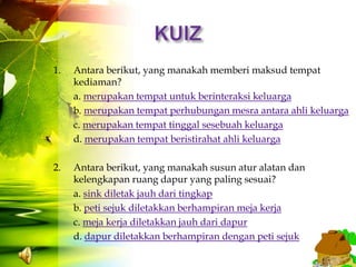1.   Antara berikut, yang manakah memberi maksud tempat
     kediaman?
     a. merupakan tempat untuk berinteraksi keluarga
     b. merupakan tempat perhubungan mesra antara ahli keluarga
     c. merupakan tempat tinggal sesebuah keluarga
     d. merupakan tempat beristirahat ahli keluarga

2.   Antara berikut, yang manakah susun atur alatan dan
     kelengkapan ruang dapur yang paling sesuai?
     a. sink diletak jauh dari tingkap
     b. peti sejuk diletakkan berhampiran meja kerja
     c. meja kerja diletakkan jauh dari dapur
     d. dapur diletakkan berhampiran dengan peti sejuk
 