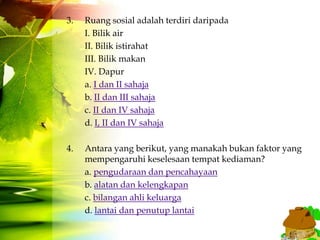 3.   Ruang sosial adalah terdiri daripada
     I. Bilik air
     II. Bilik istirahat
     III. Bilik makan
     IV. Dapur
     a. I dan II sahaja
     b. II dan III sahaja
     c. II dan IV sahaja
     d. I, II dan IV sahaja

4.   Antara yang berikut, yang manakah bukan faktor yang
     mempengaruhi keselesaan tempat kediaman?
     a. pengudaraan dan pencahayaan
     b. alatan dan kelengkapan
     c. bilangan ahli keluarga
     d. lantai dan penutup lantai
 