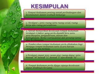 1. Tempat kediaman penting untuk perlindungan dan
keselamatan dalam sesebuah keluarga



2. Terdapat 3 jenis ruang iaitu ruang sosial, ruang
kerja dan ruang persendirian

3. Untuk memastikan keselesaan tempat kediaman
terdapat 6 faktor yang perlu diambil kira iaitu
pencahayaan, pengudaraan, alatan dan
kelengkapan, skema warna,lantai dan penutup lantai
dan keselamatan

4. Pembersihan tempat kediaman perlu dilakukan bagi
menjaga tempat kediaman iaitu secara harian
,mingguan dan berkala


5.Terdapat empat jenis susun atur ruang dapur iaitu
bentuk “H” bentuk “L”, bentuk “I” dan bentuk “U”



6. Tempat kediaman perlu dijaga supaya keselesaan
dapat dinikmati bersama
 