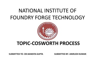 NATIONAL INSTITUTE OF
FOUNDRY FORGE TECHNOLOGY
TOPIC-COSWORTH PROCESS
SUBMITTED TO- DR.NANDITA GUPTA SUBMITTED BY- ANIRUDH KUMAR
 