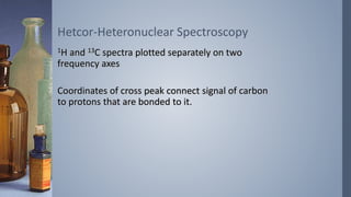 1H and 13C spectra plotted separately on two
frequency axes
Coordinates of cross peak connect signal of carbon
to protons that are bonded to it.
Hetcor-Heteronuclear Spectroscopy
 
