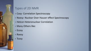 › Cosy- Correlation Spectroscopy
› Noesy- Nuclear Over Hauser effect Spectroscopy
› Hetcor-Heteronuclear Correlation
› Many Others like:
› Ecosy
› Roesy
› Tcosy
Types of 2D NMR
 