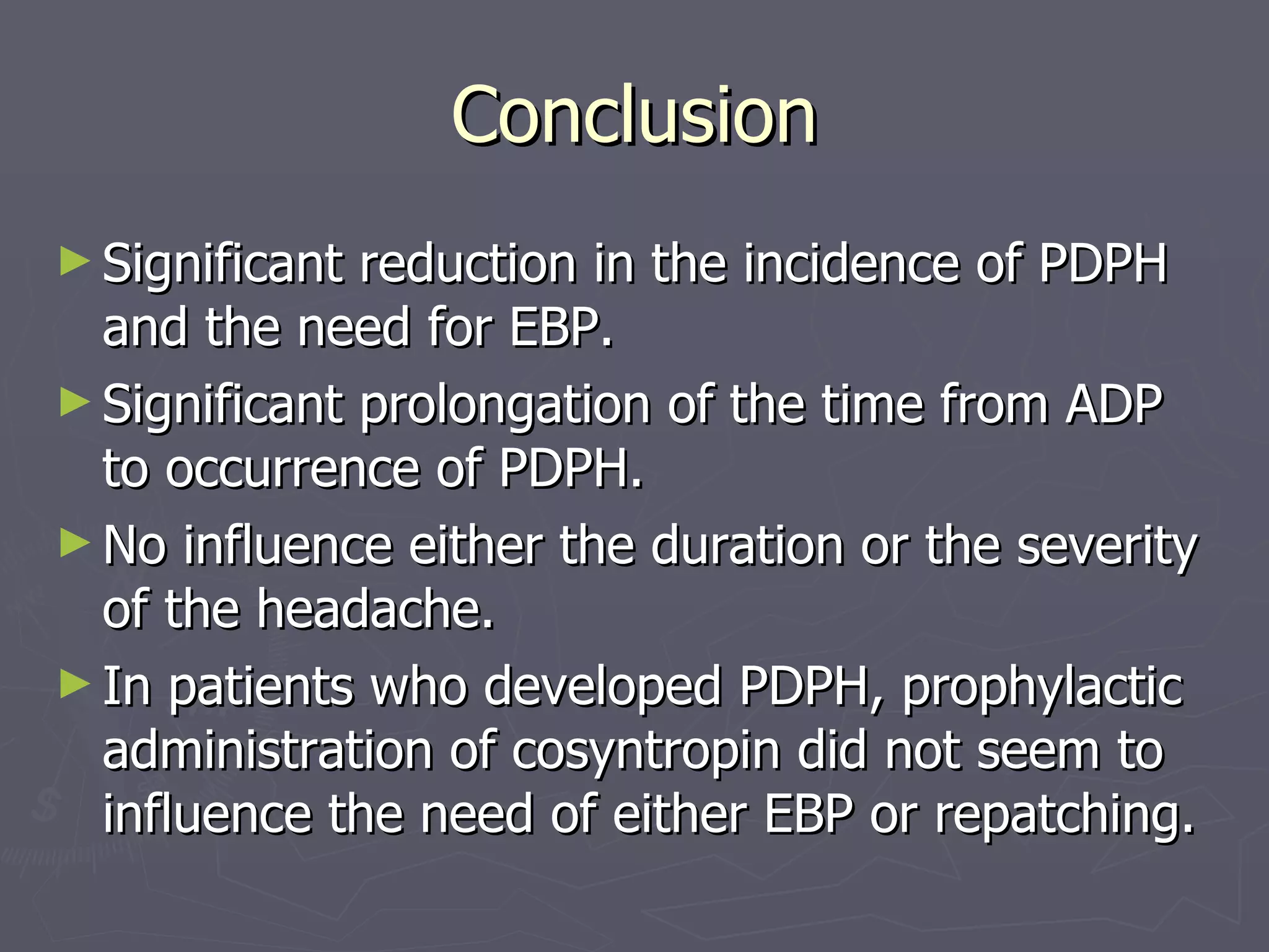 Conclusion Significant reduction in the incidence of PDPH and the need for EBP.  Significant prolongation of the time from ADP to occurrence of PDPH. No influence either the duration or the severity of the headache.  In patients who developed PDPH, prophylactic administration of cosyntropin did not seem to influence the need of either EBP or repatching. 