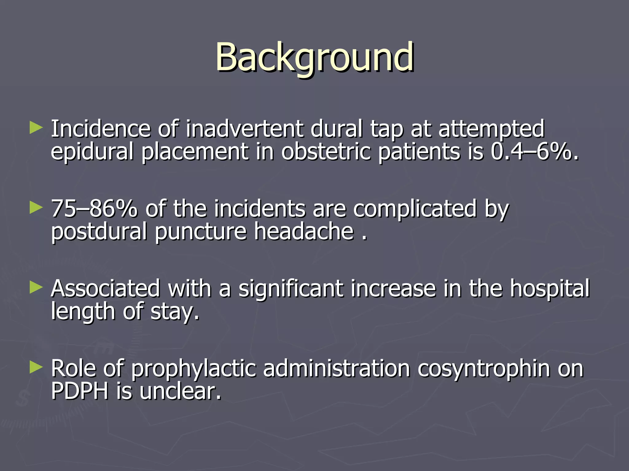 Background Incidence of inadvertent dural tap at attempted epidural placement in obstetric patients is 0.4–6%. 75–86% of the incidents are complicated by postdural puncture headache . Associated with a significant increase in the hospital length of stay. Role of prophylactic administration cosyntrophin on PDPH is unclear. 