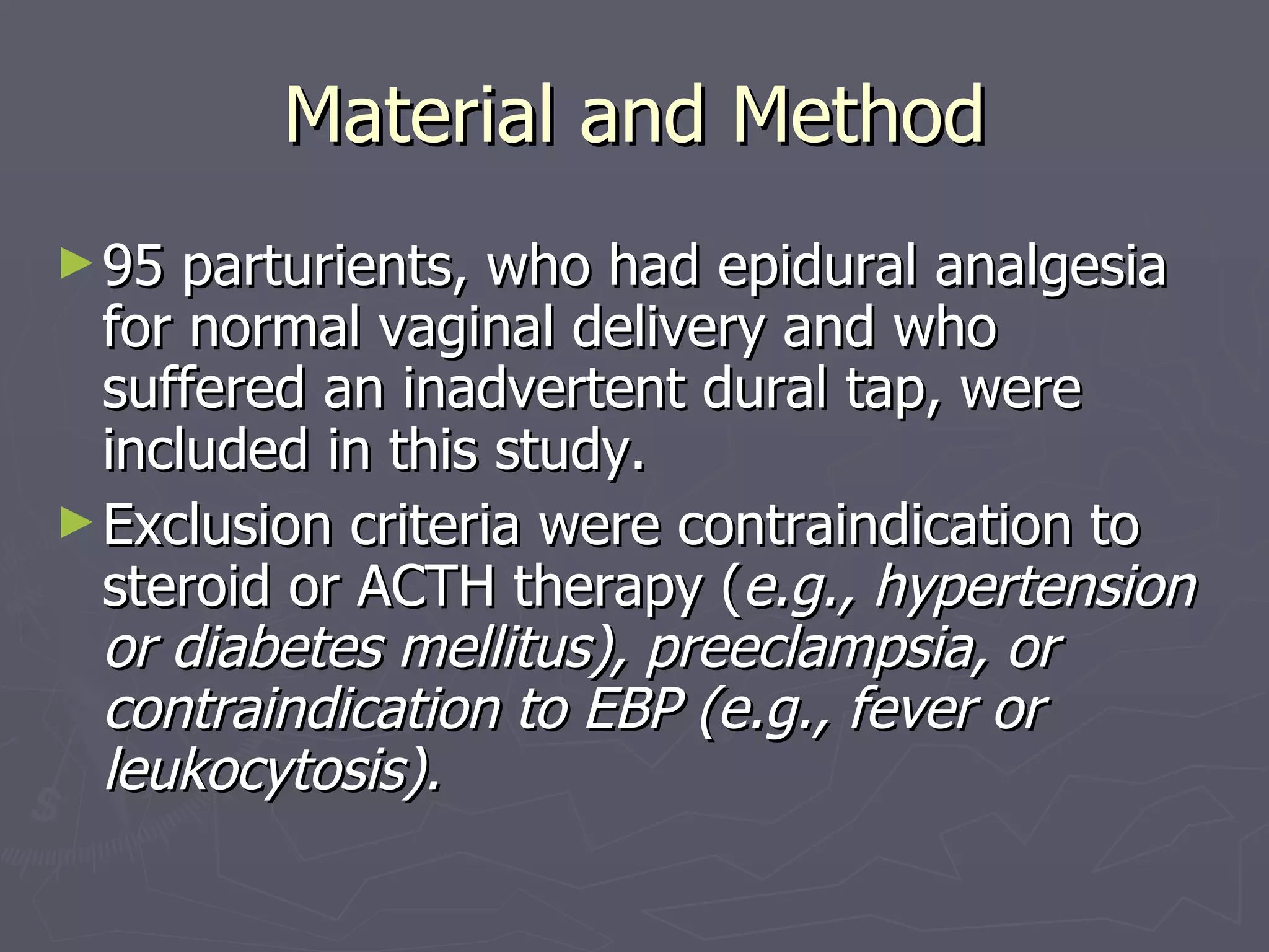 Material and Method 95 parturients, who had epidural analgesia for normal vaginal delivery and who suffered an inadvertent dural tap, were included in this study.  Exclusion criteria were contraindication to steroid or ACTH therapy ( e.g., hypertension or diabetes mellitus), preeclampsia, or contraindication to EBP (e.g., fever or leukocytosis). 