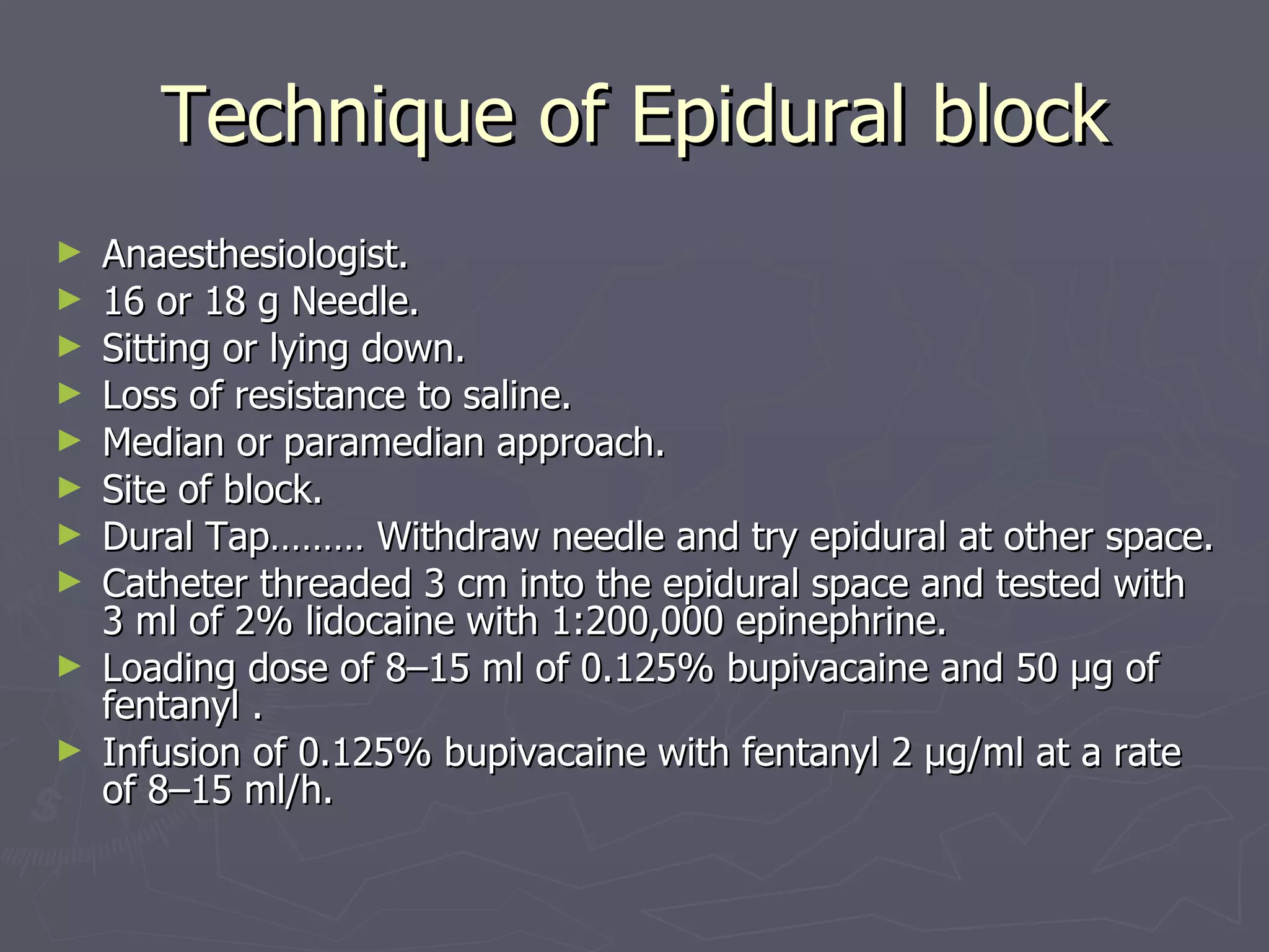 Technique of Epidural block Anaesthesiologist. 16 or 18 g Needle. Sitting or lying down. Loss of resistance to saline. Median or paramedian approach. Site of block. Dural Tap……… Withdraw needle and try epidural at other space. Catheter threaded 3 cm into the epidural space and tested with 3 ml of 2% lidocaine with 1:200,000 epinephrine. Loading dose of 8–15 ml of 0.125% bupivacaine and 50 μg of fentanyl . Infusion of 0.125% bupivacaine with fentanyl 2 μg/ml at a rate of 8–15 ml/h. 